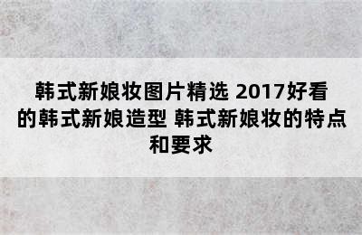 韩式新娘妆图片精选 2017好看的韩式新娘造型 韩式新娘妆的特点和要求